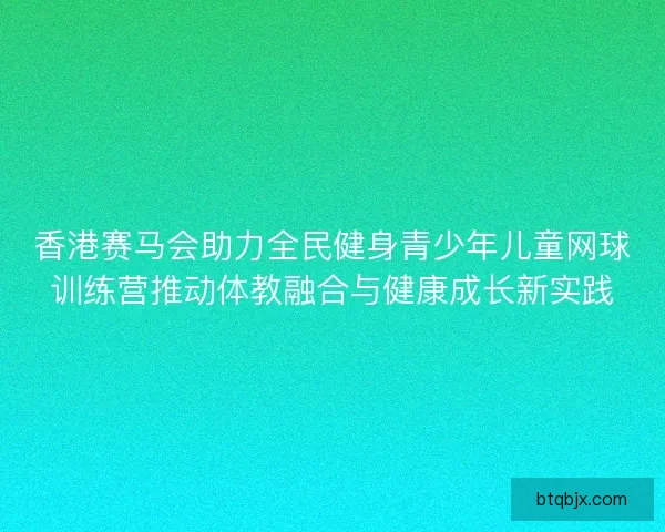 香港赛马会助力全民健身青少年儿童网球训练营推动体教融合与健康成长新实践