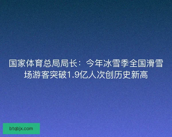 国家体育总局局长：今年冰雪季全国滑雪场游客突破1.9亿人次创历史新高