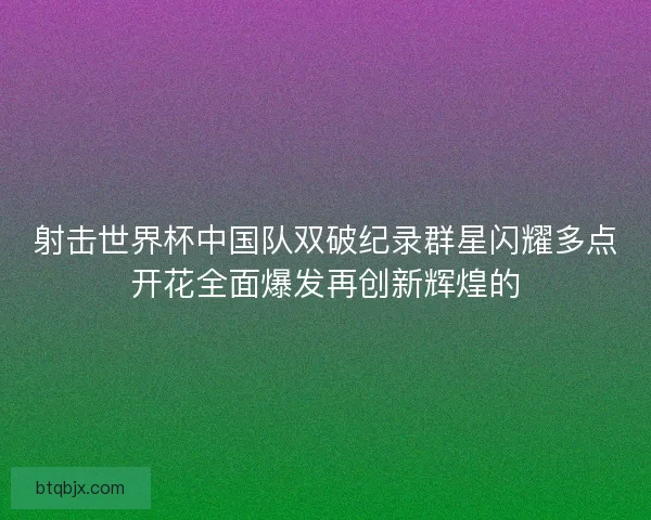 射击世界杯中国队双破纪录群星闪耀多点开花全面爆发再创新辉煌的